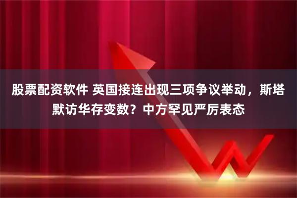 股票配资软件 英国接连出现三项争议举动，斯塔默访华存变数？中方罕见严厉表态