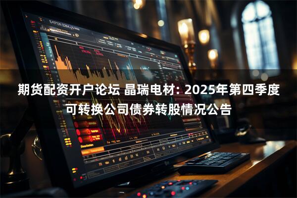 期货配资开户论坛 晶瑞电材: 2025年第四季度可转换公司债券转股情况公告