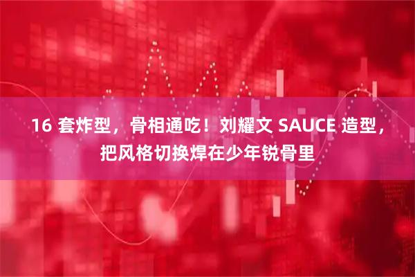 16 套炸型，骨相通吃！刘耀文 SAUCE 造型，把风格切换焊在少年锐骨里