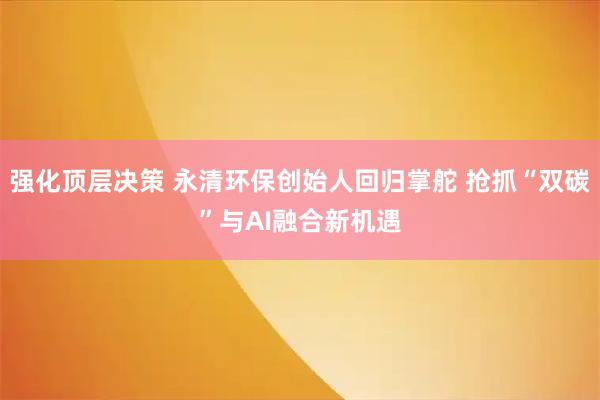 强化顶层决策 永清环保创始人回归掌舵 抢抓“双碳”与AI融合新机遇