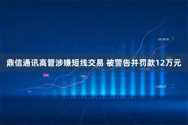 鼎信通讯高管涉嫌短线交易 被警告并罚款12万元