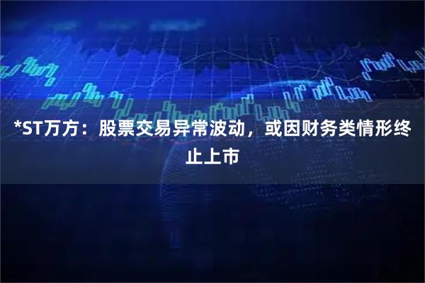 *ST万方：股票交易异常波动，或因财务类情形终止上市