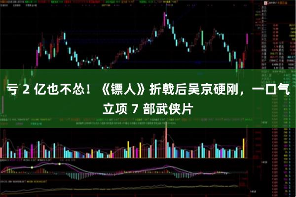 亏 2 亿也不怂！《镖人》折戟后吴京硬刚，一口气立项 7 部武侠片