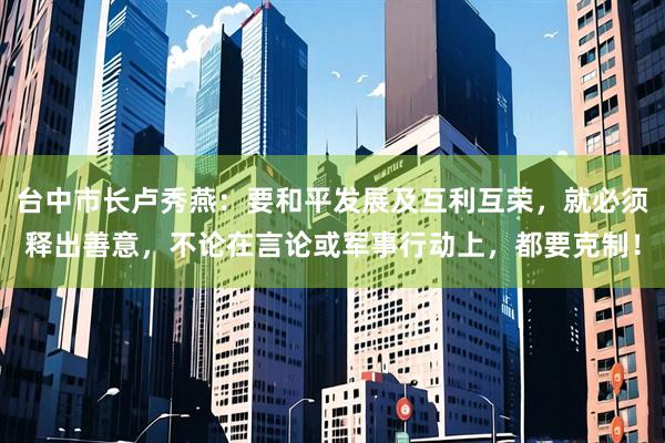 台中市长卢秀燕：要和平发展及互利互荣，就必须释出善意，不论在言论或军事行动上，都要克制！