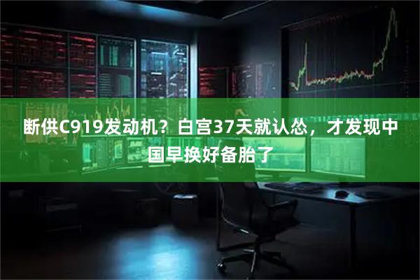 断供C919发动机？白宫37天就认怂，才发现中国早换好备胎了