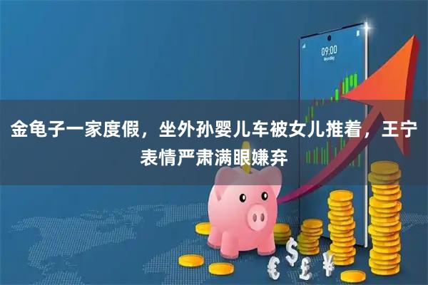 金龟子一家度假，坐外孙婴儿车被女儿推着，王宁表情严肃满眼嫌弃