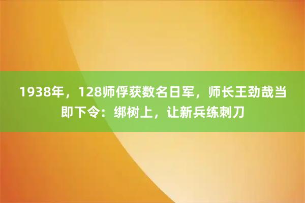 1938年，128师俘获数名日军，师长王劲哉当即下令：绑树上，让新兵练刺刀