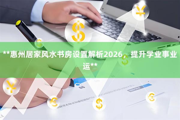 **惠州居家风水书房设置解析2026，提升学业事业运**