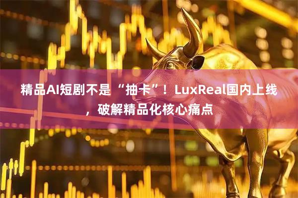 精品AI短剧不是 “抽卡”！LuxReal国内上线，破解精品化核心痛点