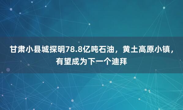 甘肃小县城探明78.8亿吨石油，黄土高原小镇，有望成为下一个迪拜