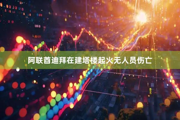 阿联酋迪拜在建塔楼起火无人员伤亡