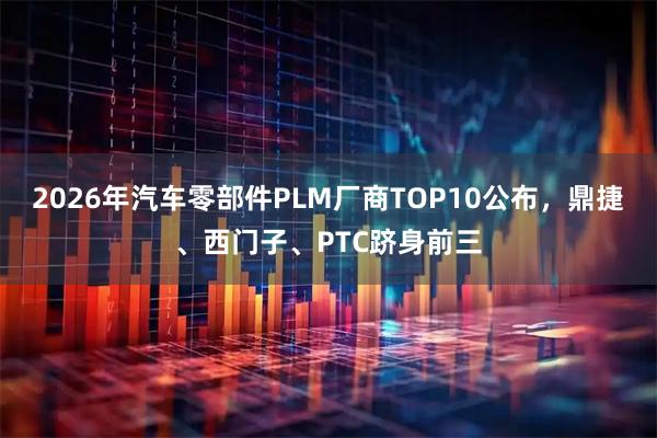 2026年汽车零部件PLM厂商TOP10公布，鼎捷、西门子、PTC跻身前三