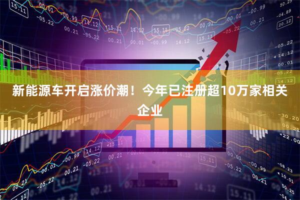 新能源车开启涨价潮！今年已注册超10万家相关企业