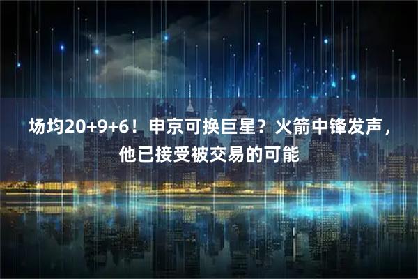 场均20+9+6！申京可换巨星？火箭中锋发声，他已接受被交易的可能