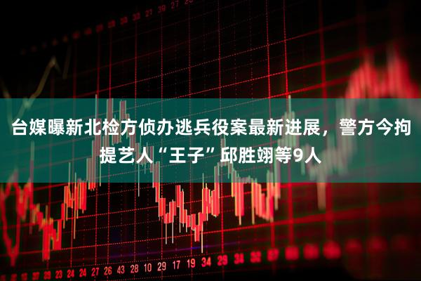台媒曝新北检方侦办逃兵役案最新进展，警方今拘提艺人“王子”邱胜翊等9人