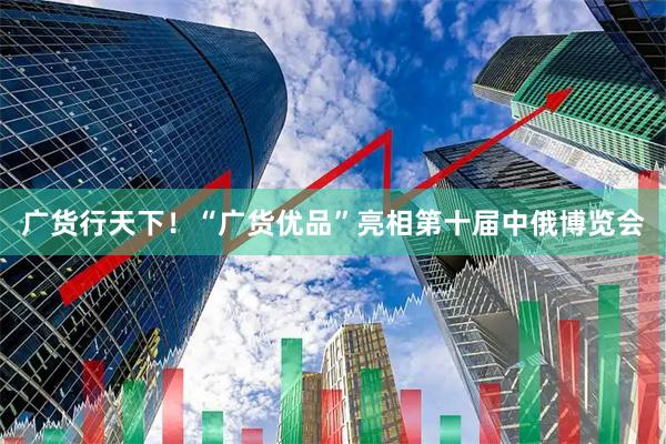 广货行天下！“广货优品”亮相第十届中俄博览会