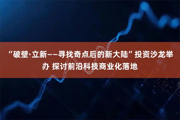 “破壁·立新——寻找奇点后的新大陆”投资沙龙举办 探讨前沿科技商业化落地