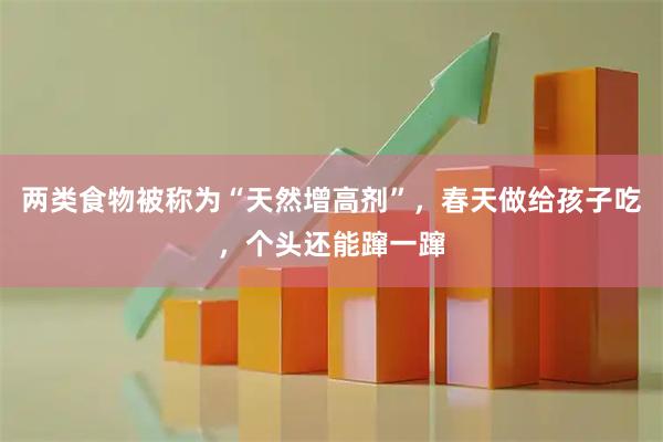 两类食物被称为“天然增高剂”,春天做给孩子吃,个头还能蹿一蹿