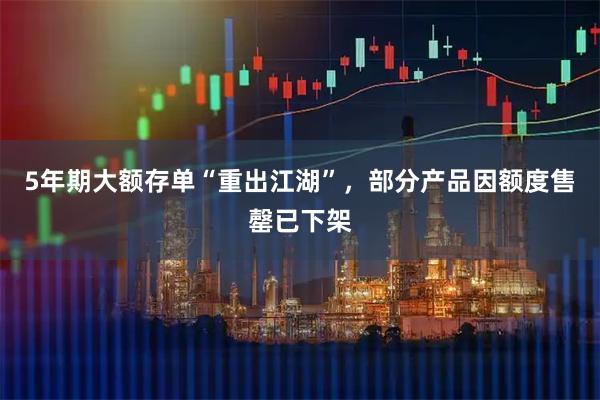 5年期大额存单“重出江湖”，部分产品因额度售罄已下架