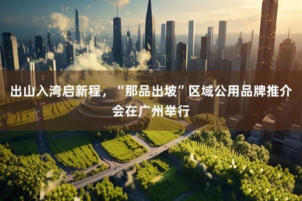 出山入湾启新程，“那品出坡”区域公用品牌推介会在广州举行