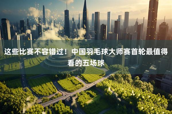 这些比赛不容错过！中国羽毛球大师赛首轮最值得看的五场球